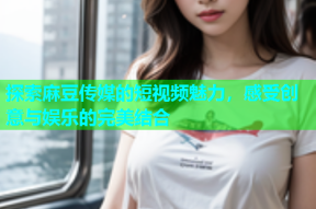 探索麻豆传媒的短视频魅力，感受创意与娱乐的完美结合