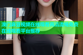 澳门麻豆视频在线观看高清流畅免费在线观看平台推荐