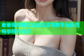 羞羞视频麻豆出品高清观看平台免费畅享精彩内容