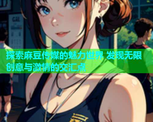 探索麻豆传媒的魅力世界 发现无限创意与激情的交汇点  第2张
