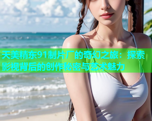 天美精东91制片厂的奇幻之旅：探索影视背后的创作秘密与艺术魅力  第1张