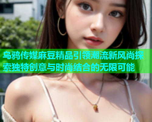 乌鸦传媒麻豆精品引领潮流新风尚探索独特创意与时尚结合的无限可能  第1张