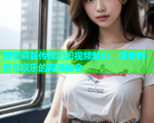 探索麻豆传媒的短视频魅力，感受创意与娱乐的完美结合  第1张