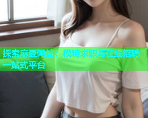 探索麻豆网站：模特求职与在线招聘一站式平台  第2张