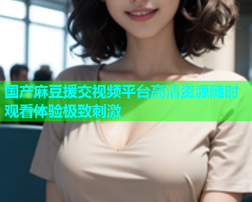国产麻豆援交视频平台高清资源随时观看体验极致刺激  第1张