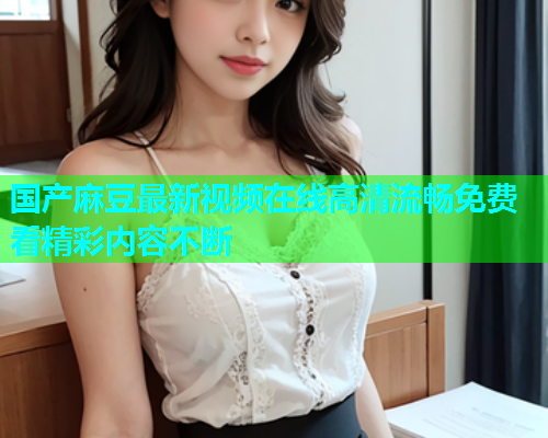 国产麻豆最新视频在线高清流畅免费看精彩内容不断  第1张