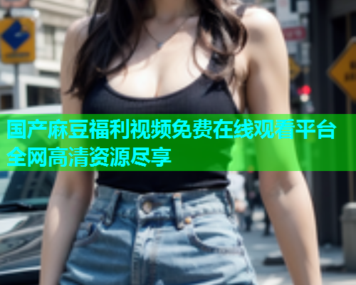 国产麻豆福利视频免费在线观看平台全网高清资源尽享  第2张