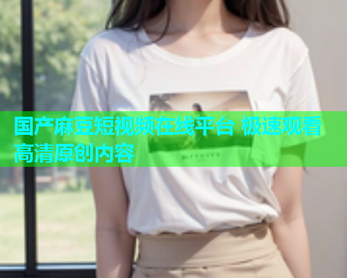 国产麻豆短视频在线平台 极速观看高清原创内容  第1张