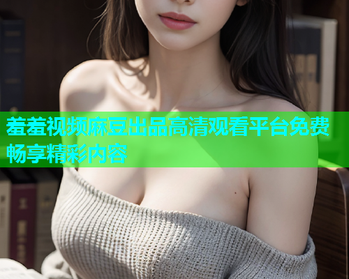羞羞视频麻豆出品高清观看平台免费畅享精彩内容  第1张