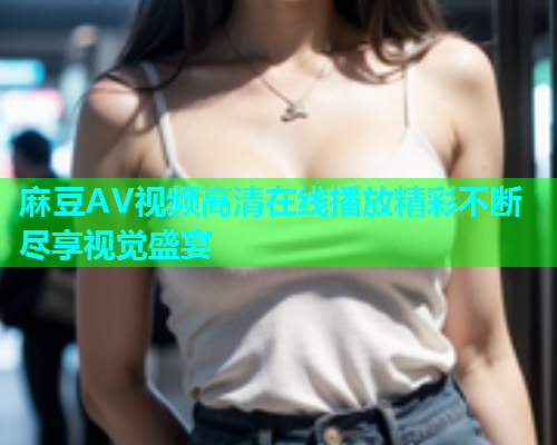 麻豆AV视频高清在线播放精彩不断尽享视觉盛宴  第1张