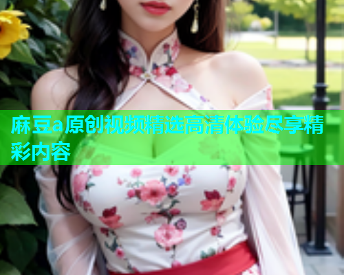 麻豆a原创视频精选高清体验尽享精彩内容  第2张