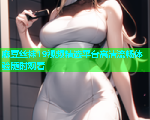 麻豆丝袜19视频精选平台高清流畅体验随时观看  第1张