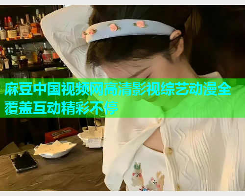 麻豆中国视频网高清影视综艺动漫全覆盖互动精彩不停  第1张