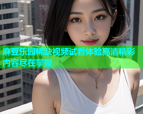 麻豆乐园稀缺视频试看体验高清精彩内容尽在掌握  第1张