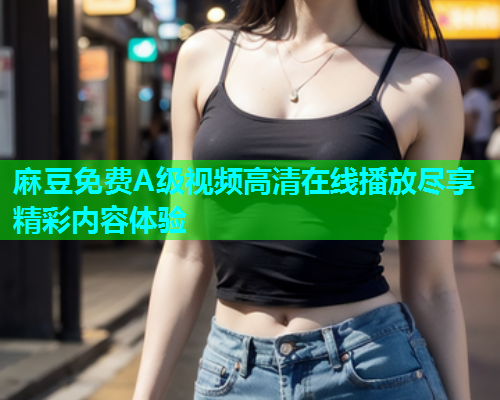 麻豆免费A级视频高清在线播放尽享精彩内容体验  第1张