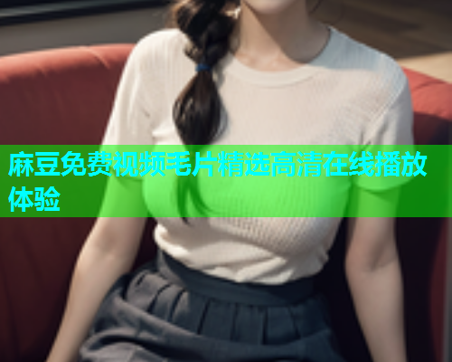 麻豆免费视频毛片精选高清在线播放体验  第1张
