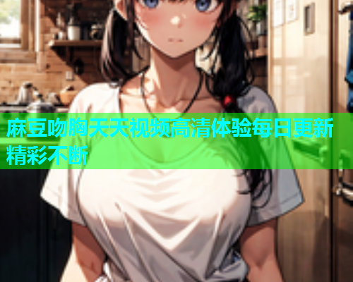 麻豆吻胸天天视频高清体验每日更新精彩不断  第1张