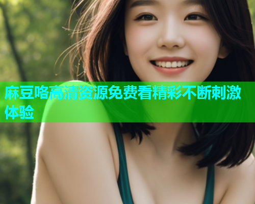 麻豆咯高清资源免费看精彩不断刺激体验  第2张