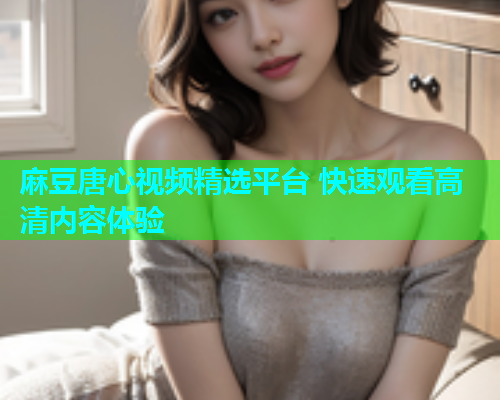 麻豆唐心视频精选平台 快速观看高清内容体验  第1张