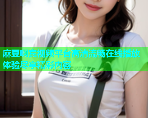 麻豆啊宾视频平台高清流畅在线播放体验尽享精彩内容  第2张
