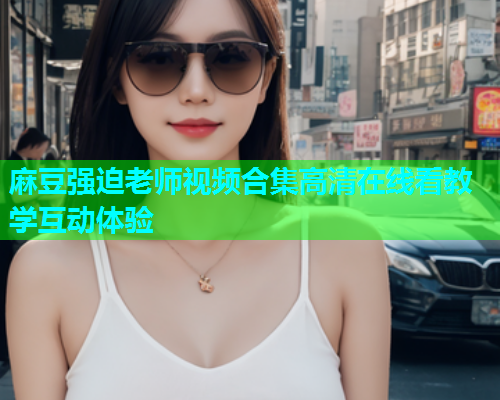 麻豆强迫老师视频合集高清在线看教学互动体验  第1张