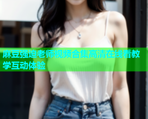 麻豆强迫老师视频合集高清在线看教学互动体验  第2张