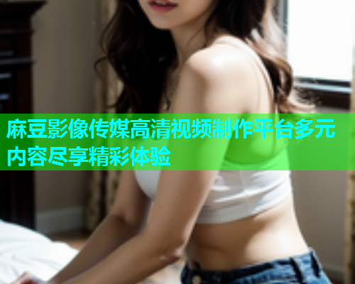 麻豆影像传媒高清视频制作平台多元内容尽享精彩体验  第1张