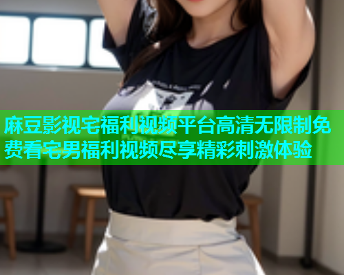 麻豆影视宅福利视频平台高清无限制免费看宅男福利视频尽享精彩刺激体验  第2张