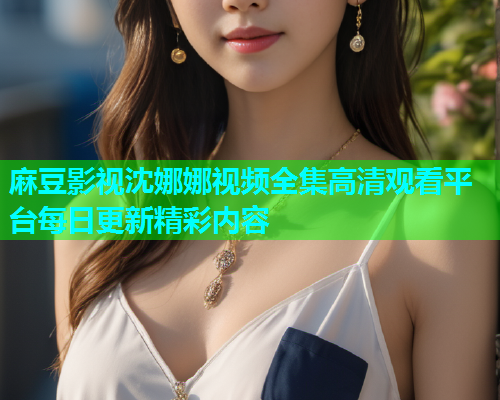 麻豆影视沈娜娜视频全集高清观看平台每日更新精彩内容  第1张