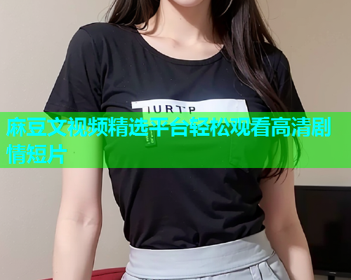 麻豆文视频精选平台轻松观看高清剧情短片  第1张