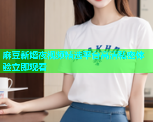 麻豆新婚夜视频精选平台高清私密体验立即观看  第1张