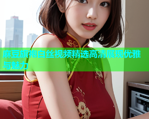 麻豆旗袍白丝视频精选高清展现优雅与魅力  第1张