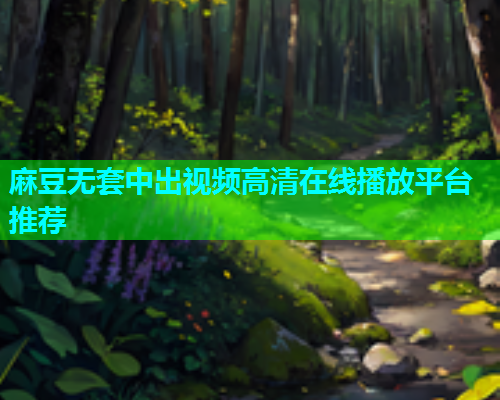 麻豆无套中出视频高清在线播放平台推荐  第2张