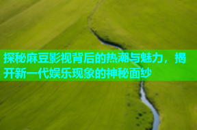 探秘麻豆影视背后的热潮与魅力，揭开新一代娱乐现象的神秘面纱