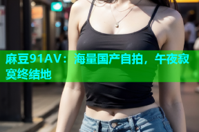 麻豆91AV：海量国产自拍，午夜寂寞终结地