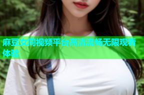 麻豆女同视频平台高清流畅无限观看体验