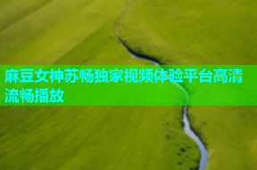 麻豆女神苏畅独家视频体验平台高清流畅播放