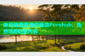 麻豆陆萱萱邀你畅游Pornhub，免费观看精彩内容