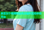 麻豆女仆视频网站高清福利互动体验平台