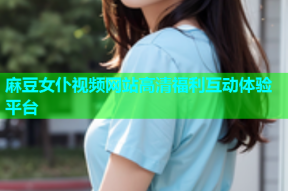 麻豆女仆视频网站高清福利互动体验平台