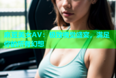 麻豆美女AV：极致视觉盛宴，满足你的所有幻想