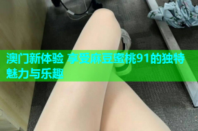 澳门新体验 享受麻豆蜜桃91的独特魅力与乐趣