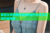 麻豆女演员福利视频精选平台高清流畅无限观看