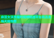 麻豆女演员福利视频精选平台高清流畅无限观看