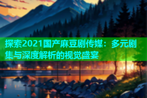 探索2021国产麻豆剧传媒：多元剧集与深度解析的视觉盛宴