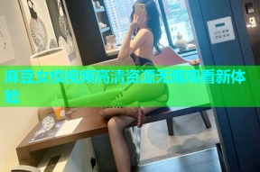麻豆女模视频高清资源无限观看新体验