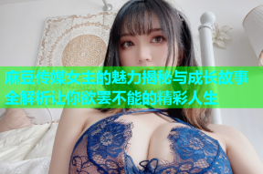 麻豆传媒女主的魅力揭秘与成长故事全解析让你欲罢不能的精彩人生