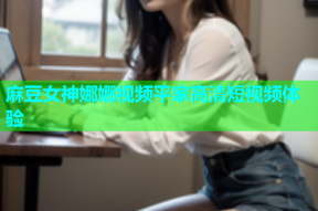 麻豆女神娜娜视频平家高清短视频体验