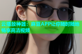 云播放神器：麻豆APP让你随时随地畅享高清视频