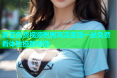 麻豆免费视频男男高清资源一站免费看体验极致刺激